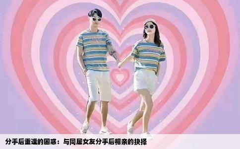分手后重逢的困惑：与同居女友分手后相亲的抉择