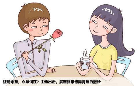 饭局未至，心意何在？主动出击，解密相亲饭局背后的微妙
