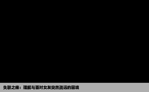失联之痛：理解与面对女友突然疏远的困境