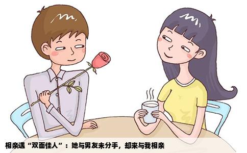 相亲遇“双面佳人”：她与男友未分手，却来与我相亲