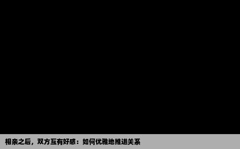 相亲之后，双方互有好感：如何优雅地推进关系