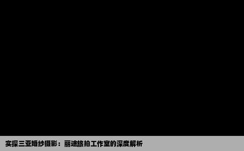 实探三亚婚纱摄影：丽途旅拍工作室的深度解析