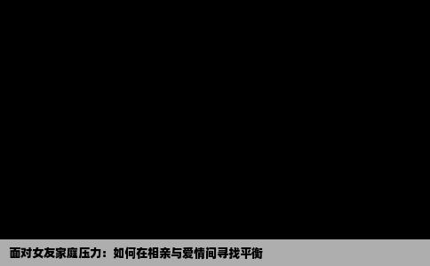 面对女友家庭压力：如何在相亲与爱情间寻找平衡