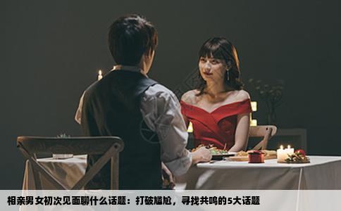 相亲男女初次见面聊什么话题：打破尴尬，寻找共鸣的5大话题