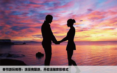 春节游玩推荐：浪漫南国游，开启温馨度假模式
