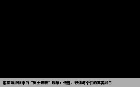 解密婚纱照中的“男士拖鞋”现象：传统、舒适与个性的完美融合