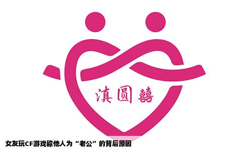 女友玩CF游戏称他人为“老公”的背后原因