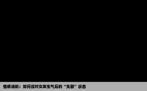 情感迷航：如何应对女友生气后的“失联”状态