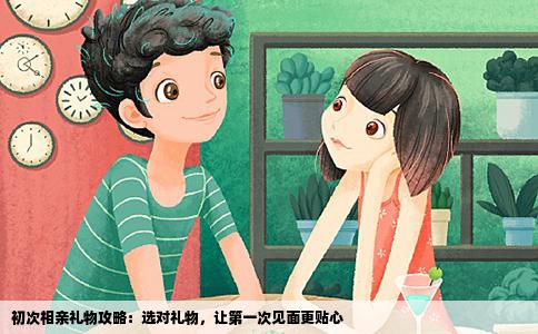 初次相亲礼物攻略：选对礼物，让第一次见面更贴心