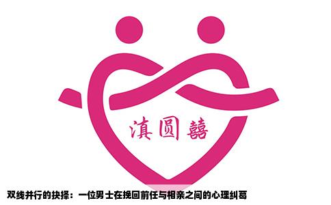 双线并行的抉择：一位男士在挽回前任与相亲之间的心理纠葛